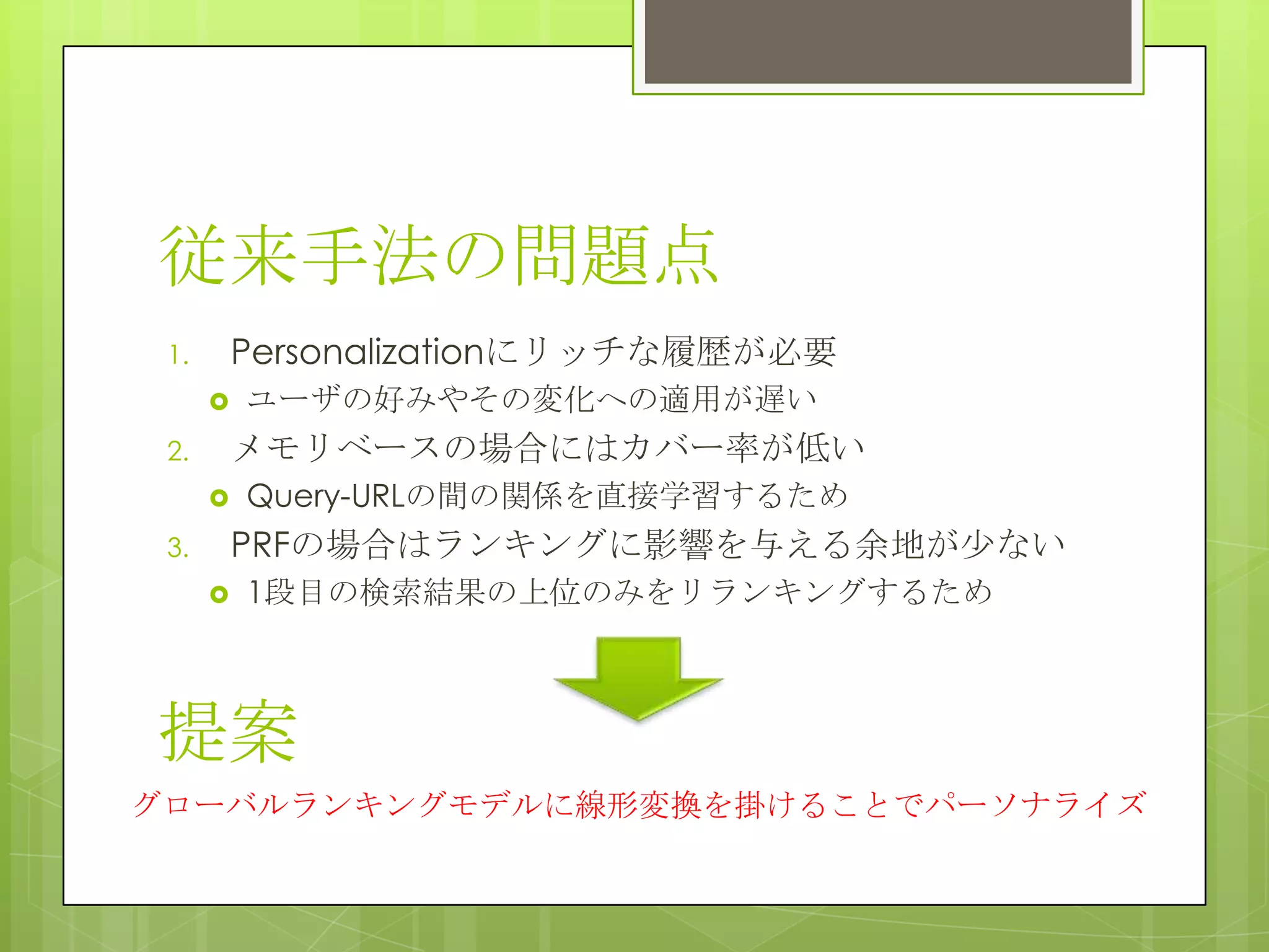従来手法の問題点
1. Personalizationにリッチな履歴が必要
 ユーザの好みやその変化への適用が遅い
2. メモリベースの場合にはカバー率が低い
 Query-URLの間の関係を直接学習するため
3. PRFの場合はランキングに影響を与える余地が尐ない
 1段目の検索結果の上位のみをリランキングするため
グローバルランキングモデルに線形変換を掛けることでパーソナライズ
提案
 