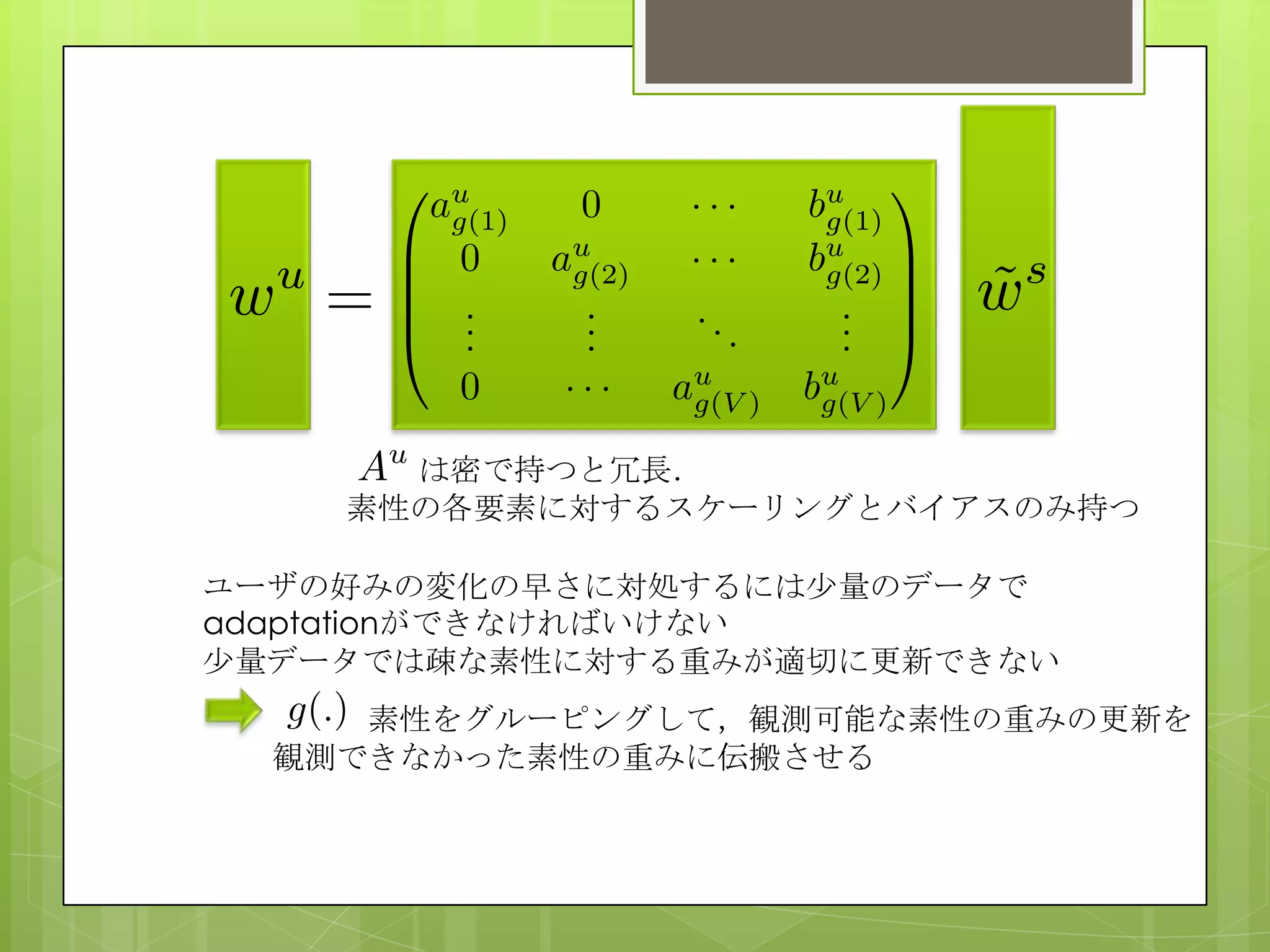 は密で持つと冗長．
素性の各要素に対するスケーリングとバイアスのみ持つ
ユーザの好みの変化の早さに対処するには尐量のデータで
adaptationができなければいけない
尐量データでは疎な素性に対する重みが適切に更新できない
素性をグルーピングして，観測可能な素性の重みの更新を
観測できなかった素性の重みに伝搬させる
 