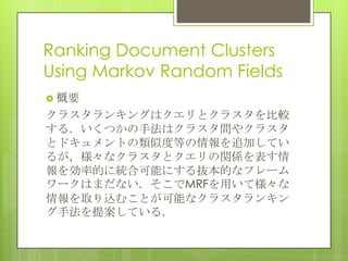 Ranking Document Clusters
Using Markov Random Fields
 概要
クラスタランキングはクエリとクラスタを比較
する．いくつかの手法はクラスタ間やクラスタ
とドキュメントの類似度等の情報を追加してい
るが，様々なクラスタとクエリの関係を表す情
報を効率的に統合可能にする抜本的なフレーム
ワークはまだない．そこでMRFを用いて様々な
情報を取り込むことが可能なクラスタランキン
グ手法を提案している．
 