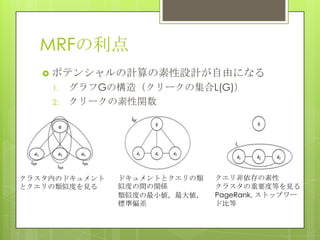 MRFの利点
 ポテンシャルの計算の素性設計が自由になる
1. グラフGの構造（クリークの集合L(G)）
2. クリークの素性関数
クラスタ内のドキュメント
とクエリの類似度を見る
ドキュメントとクエリの類
似度の間の関係
類似度の最小値，最大値，
標準偏差
クエリ非依存の素性
クラスタの重要度等を見る
PageRank, ストップワー
ド比等
 