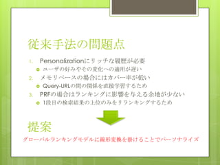 従来手法の問題点
1. Personalizationにリッチな履歴が必要
 ユーザの好みやその変化への適用が遅い
2. メモリベースの場合にはカバー率が低い
 Query-URLの間の関係を直接学習するため
3. PRFの場合はランキングに影響を与える余地が尐ない
 1段目の検索結果の上位のみをリランキングするため
グローバルランキングモデルに線形変換を掛けることでパーソナライズ
提案
 