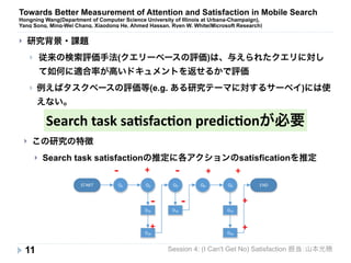 Towards Better Measurement of Attention and Satisfaction in Mobile Search 
Hongning Wang(Department of Computer Science University of Illinois at Urbana-Champaign), 
Yang Song, Ming-Wei Chang, Xiaodong He, Ahmed Hassan, Ryen W. White(Microsoft Research) 
} 従来の検索評価手法(クエリーベースの評価)は、与えられたクエリに対し 
て如何に適合率が高いドキュメントを返せるかで評価 
} 例えばタスクベースの評価等(e.g. ある研究テーマに対するサーベイ)には使 
えない。 
Search 
task 
sa+sfac+on 
predic+onが必要 
} この研究の特徴 
} Search task satisfactionの推定に各アクションのsatisficationを推定 
START END 
Session 4: (I Can't Get No) Satisfaction 担当：山本光穂 
} 研究背景・課題 
11 
Q1 Q2 Q3 Q4 Q5 
D21 
D24 
D31 D51 
D54 
! ! 
! ! 
+ 
+ 
+ 
+ + 
+ 
 