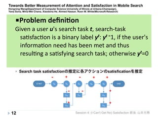 Towards Better Measurement of Attention and Satisfaction in Mobile Search 
Hongning Wang(Department of Computer Science University of Illinois at Urbana-Champaign), 
Yang Song, Ming-Wei Chang, Xiaodong He, Ahmed Hassan, Ryen W. White(Microsoft Research) 
} 従来の検索評価手法(クエリーベースの評価)は、与えられたクエリに対し 
て如何に適合率が高いドキュメントを返せるかで評価 
} 例えばタスクベースの評価等(e.g. ある研究テーマに対するサーベイ)には使 
えない。 
Search 
task 
sa+sfac+on 
predic+onが必要 
} この研究の特徴 
} Search task satisfactionの推定に各アクションのsatisficationを推定 
START END 
Session 4: (I Can't Get No) Satisfaction 担当：山本光穂 
} 研究背景・課題 
12 
Q1 Q2 Q3 Q4 Q5 
D21 
D24 
D31 D51 
D54 
! ! 
! ! 
+ 
+ 
+ 
+ + 
+ 
■Problem 
defini+on 
Given 
a 
user 
u's 
search 
task 
t, 
search-­‐task 
sa2sfac2on 
is 
a 
binary 
label 
yt: 
yt 
=1, 
if 
the 
user's 
informa2on 
need 
has 
been 
met 
and 
thus 
resul2ng 
a 
sa2sfying 
search 
task; 
otherwise 
yt=0 
 