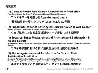 発表論文 
} (1) Context-Aware Web Search Abandonment Prediction 
Yang Song, Xiaolin Shi, Ryen W. White, Ahmed Hassan(Microsoft Research) 
} コンテキストを考慮したAbandonment query 
(検索結果を一度もクリックしないクエリ)の予測 
} (2) Impact of Response Latency on User Behavior in Web Search 
Ioannis Arapakis, Xiao Bai and B. Barla Cambazoglu(yahoo lab) 
} ウェブ検索における応答遅延のユーザ行動に対する影響 
} (3) Towards Better Measurement of Attention and Satisfaction in 
Mobile Search 
Dmitry Lagun (Emory University), Chih-Hung Hsieh (Google), Dale Webster (Google), Vidhya Navalpakkam 
(Google) 
} モバイル検索における良い注視度及び満足度の計測手法 
} (4) Modeling Action-level Satisfaction for Search Task 
Satisfaction Prediction 
Hongning Wang(Department of Computer Science University of Illinois at Urbana-Champaign), 
Yang Song, Ming-Wei Chang, Xiaodong He, Ahmed Hassan, Ryen W. White(Microsoft Research) 
} 連続する検索タスクにおける各アクションの満足度の推定 
2 
Session 4: (I Can't Get No) Satisfaction 担当：山本光穂 
 