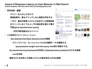 Impact of Response Latency on User Behavior in Web Search 
Ioannis Arapakis, Xiao Bai and B. Barla Cambazoglu(yahoo lab) 
} クエリーを入力しただけで、 
検索結果を一度もクリックしない検索が存在する 
} 一方で、最近の検索システムでは必ずしも検索結果 
をクリックしなくてもユーザの満足度を満たす事が 
可能(good abandonment query) 
Session 4: (I Can't Get No) Satisfaction 担当：山本光穂 
} 研究背景・課題 
3 
} 天気予報/地図/KG/スニペット 
} この研究のコントリビューション 
} bad abandonment/bad abandonmentの調査 
} クリックレベル・セッションレベルの大規模データを観察する 
¨ query/session length and inter-query time等に特徴がでる。 
} structured learning frameworkを利用したabandonment predictionモデルの提案 
} svmを利用 
} 提案モデルを利用した検索システムの適合率向上手法の提案 
 