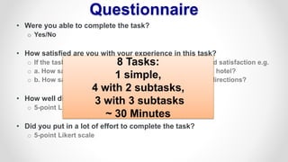 Questionnaire
• Were you able to complete the task?
o Yes/No
• How satisfied are you with your experience in this task?
o If the task has sub-tasks participants indicate their graded satisfaction e.g.
o a. How satisfied are you with your experience in finding a hotel?
o b. How satisfied are you with your experience in finding directions?
• How well did Cortana recognize what you said?
o 5-point Likert scale
• Did you put in a lot of effort to complete the task?
o 5-point Likert scale
8 Tasks:
1 simple,
4 with 2 subtasks,
3 with 3 subtasks
~ 30 Minutes
 