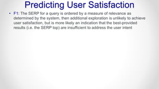 Predicting User Satisfaction
• F1: The SERP for a query is ordered by a measure of relevance as
determined by the system, then additional exploration is unlikely to achieve
user satisfaction, but is more likely an indication that the best-provided
results (i.e. the SERP top) are insufficient to address the user intent
 