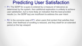Predicting User Satisfaction
• F1: The SERP for a query is ordered by a measure of relevance as
determined by the system, then additional exploration is unlikely to achieve
user satisfaction, but is more likely an indication that the best-provided
results (i.e. the SERP top) are insufficient to address the user intent
• F2: In the converse case of F1, when users find content that satisfies their
intent, their likelihood of scrolling is reduced, and they dwell for an extended
period on the top viewport
 