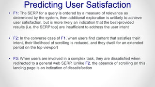 Predicting User Satisfaction
• F1: The SERP for a query is ordered by a measure of relevance as
determined by the system, then additional exploration is unlikely to achieve
user satisfaction, but is more likely an indication that the best-provided
results (i.e. the SERP top) are insufficient to address the user intent
• F2: In the converse case of F1, when users find content that satisfies their
intent, their likelihood of scrolling is reduced, and they dwell for an extended
period on the top viewport
• F3: When users are involved in a complex task, they are dissatisfied when
redirected to a general web SERP. Unlike F2, the absence of scrolling on this
landing page is an indication of dissatisfaction
 