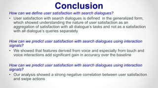 How can we define user satisfaction with search dialogues?
• User satisfaction with search dialogues is defined in the generalized form,
which showed understanding the nature of user satisfaction as an
aggregation of satisfaction with all dialogue’s tasks and not as a satisfaction
with all dialogue’s queries separately
How can we predict user satisfaction with search dialogues using interaction
signals?
• We showed that features derived from voice and especially from touch and
voice interactions add significant gain in accuracy over the baseline
How can we predict user satisfaction with search dialogues using interaction
signals?
• Our analysis showed a strong negative correlation between user satisfaction
and swipe actions
Conclusion
 