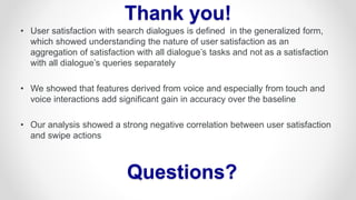 • User satisfaction with search dialogues is defined in the generalized form,
which showed understanding the nature of user satisfaction as an
aggregation of satisfaction with all dialogue’s tasks and not as a satisfaction
with all dialogue’s queries separately
• We showed that features derived from voice and especially from touch and
voice interactions add significant gain in accuracy over the baseline
• Our analysis showed a strong negative correlation between user satisfaction
and swipe actions
Thank you!
Questions?
 