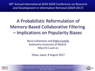 IRGIRGroup @UAM
A Probabilistic Reformulation of Memory-Based Collaborative Filtering – Implications on Popularity Biases
40th ACM SIGIR Conference on Research and Development in Information Retrieval (SIGIR 2017)
Tokyo, Japan, 8 August 2017
A Probabilistic Reformulation of
Memory-Based Collaborative Filtering
– Implications on Popularity Biases
40th Annual International ACM SIGIR Conference on Research
and Development in Information Retrieval (SIGIR 2017)
Rocío Cañamares and Pablo Castells
Autónoma University of Madrid
http://ir.ii.uam.es
Tokyo, Japan, 8 August 2017
 