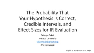 The Probability That
Your Hypothesis Is Correct,
Credible Intervals, and
Effect Sizes for IR Evaluation
Tetsuya Sakai
Waseda University
tetsuyasakai@acm.org
@tetsuyasakai
August 8, 2017@SIGIR2017, Tokyo.
 