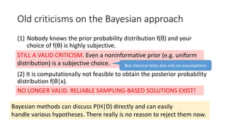 Old criticisms on the Bayesian approach
(1) Nobody knows the prior probability distribution f(θ) and your
choice of f(θ) is highly subjective.
(2) It is computationally not feasible to obtain the posterior probability
distribution f(θ|x).
STILL A VALID CRITICISM. Even a noninformative prior (e.g. uniform
distribution) is a subjective choice.
NO LONGER VALID. RELIABLE SAMPLING-BASED SOLUTIONS EXIST!
Bayesian methods can discuss P(H|D) directly and can easily
handle various hypotheses. There really is no reason to reject them now.
But classical tests also rely on assumptions
 