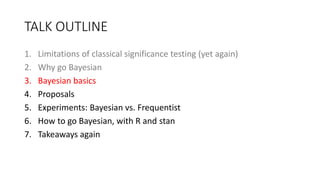 TALK OUTLINE
1. Limitations of classical significance testing (yet again)
2. Why go Bayesian
3. Bayesian basics
4. Proposals
5. Experiments: Bayesian vs. Frequentist
6. How to go Bayesian, with R and stan
7. Takeaways again
 