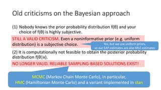 Old criticisms on the Bayesian approach
(1) Nobody knows the prior probability distribution f(θ) and your
choice of f(θ) is highly subjective.
(2) It is computationally not feasible to obtain the posterior probability
distribution f(θ|x).
STILL A VALID CRITICISM. Even a noninformative prior (e.g. uniform
distribution) is a subjective choice.
NO LONGER VALID. RELIABLE SAMPLING-BASED SOLUTIONS EXIST!
MCMC (Markov Chain Monte Carlo), in particular,
HMC (Hamiltonian Monte Carlo) and a variant implemented in stan
Yes, but we use uniform priors,
so our EAP estimates are also MLE estimates
 
