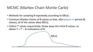 MCMC (Markov Chain Monte Carlo)
• Methods for sampling θ repeatedly according to f(θ|x).
• Construct Markov Chains of θ values so that, after a burn-in period (B
values), all of the values obey f(θ|x).
• Collect T’ values sequentially, throw away the initial B values, to
obtain T = T’ – B realisations of θ.
f(θ|x)
 
