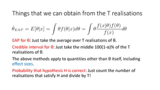 Things that we can obtain from the T realisations
EAP for θ: Just take the average over T realisations of θ.
Credible interval for θ: Just take the middle 100(1-α)% of the T
realisations of θ.
The above methods apply to quantities other than θ itself, including
effect sizes.
Probability that hypothesis H is correct: Just count the number of
realisations that satisfy H and divide by T!
 