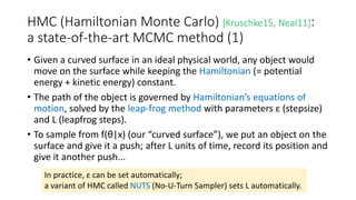 HMC (Hamiltonian Monte Carlo) [Kruschke15, Neal11]:
a state-of-the-art MCMC method (1)
• Given a curved surface in an ideal physical world, any object would
move on the surface while keeping the Hamiltonian (= potential
energy + kinetic energy) constant.
• The path of the object is governed by Hamiltonian’s equations of
motion, solved by the leap-frog method with parameters ε (stepsize)
and L (leapfrog steps).
• To sample from f(θ|x) (our “curved surface”), we put an object on the
surface and give it a push; after L units of time, record its position and
give it another push...
In practice, ε can be set automatically;
a variant of HMC called NUTS (No-U-Turn Sampler) sets L automatically.
 