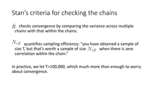 • checks convergence by comparing the variance across multiple
chains with that within the chains.
• quantifies sampling efficiency: “you have obtained a sample of
size T, but that’s worth a sample of size when there is zero
correlation within the chain.”
In practice, we let T=100,000, which much more than enough to worry
about convergence.
Stan’s criteria for checking the chains
 