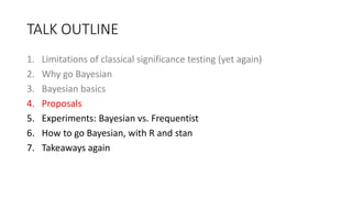 TALK OUTLINE
1. Limitations of classical significance testing (yet again)
2. Why go Bayesian
3. Bayesian basics
4. Proposals
5. Experiments: Bayesian vs. Frequentist
6. How to go Bayesian, with R and stan
7. Takeaways again
 