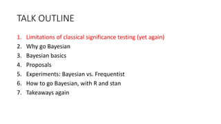 TALK OUTLINE
1. Limitations of classical significance testing (yet again)
2. Why go Bayesian
3. Bayesian basics
4. Proposals
5. Experiments: Bayesian vs. Frequentist
6. How to go Bayesian, with R and stan
7. Takeaways again
 