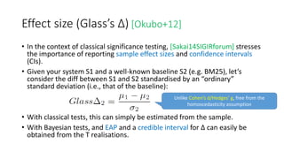 Effect size (Glass’s Δ) [Okubo+12]
• In the context of classical significance testing, [Sakai14SIGIRforum] stresses
the importance of reporting sample effect sizes and confidence intervals
(CIs).
• Given your system S1 and a well-known baseline S2 (e.g. BM25), let’s
consider the diff between S1 and S2 standardised by an “ordinary”
standard deviation (i.e., that of the baseline):
• With classical tests, this can simply be estimated from the sample.
• With Bayesian tests, and EAP and a credible interval for Δ can easily be
obtained from the T realisations.
Unlike Cohen’s d/Hedges’ g, free from the
homoscedasticity assumption
 