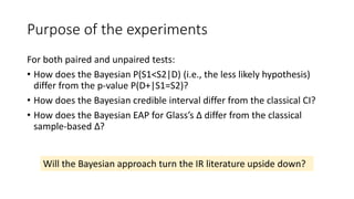 Purpose of the experiments
For both paired and unpaired tests:
• How does the Bayesian P(S1<S2|D) (i.e., the less likely hypothesis)
differ from the p-value P(D+|S1=S2)?
• How does the Bayesian credible interval differ from the classical CI?
• How does the Bayesian EAP for Glass’s Δ differ from the classical
sample-based Δ?
Will the Bayesian approach turn the IR literature upside down?
 