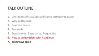 TALK OUTLINE
1. Limitations of classical significance testing (yet again)
2. Why go Bayesian
3. Bayesian basics
4. Proposals
5. Experiments: Bayesian vs. Frequentist
6. How to go Bayesian, with R and stan
7. Takeaways again
 