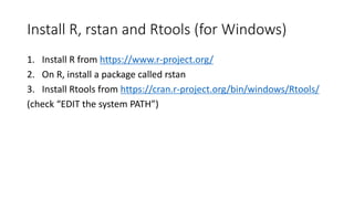 Install R, rstan and Rtools (for Windows)
1. Install R from https://www.r-project.org/
2. On R, install a package called rstan
3. Install Rtools from https://cran.r-project.org/bin/windows/Rtools/
(check “EDIT the system PATH”)
 