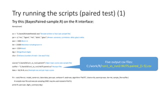 Try running the scripts (paired test) (1)
Try this (BayesPaired-sample.R) on the R interface:
library(rstan)
scr <- "C:/work/R/modelPaired2.stan" #model written in Stan (see sample file)
par <- c( "mu", "Sigma", "rho", "delta", "glass" ) #mean, variances, correlation, delta, glass's delta
war <- 1000 #burn-in
ite <- 21000 #iteration including burn-in
see <- 1234 #seed
dig <- 3 #significant digits
cha <- 5 #chains (number of trials = (ite-war)*cha)
source( "C:/work/R/run1_vs_run2.paired.R" ) #per-topic scores (see sample file)
outfile <- "C:/work/R/run1_vs_run2.NUTS.paired.csv" #output files
data <- list( N=N, x=x ) #sample size and per-topic scores
fit <- stan( file=scr, model_name=scr, data=data, pars=par, verbose=F, seed=see, algorithm="NUTS", chains=cha, warmup=war, iter=ite, sample_file=outfile )
# compile stan file and execute sampling (HMC may be used instead of NUTs)
print( fit, pars=par, digits_summary=dig )
Five output csv files:
C:/work/R/run1_vs_run2.NUTS.paired_[1-5].csv
 