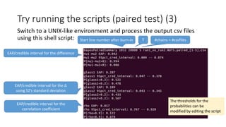 Try running the scripts (paired test) (3)
Switch to a UNIX-like environment and process the output csv files
using this shell script: Start line number after burn-in T #chains = #csvfiles
EAP/credible interval for the difference
EAP/credible interval for the Δ
using S2’s standard deviation
P(S1>S2|D) and P(S1<S2|D)
EAP/credible interval for the
correlation coefficient
The thresholds for the
probabilities can be
modified by editing the script
 