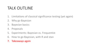 TALK OUTLINE
1. Limitations of classical significance testing (yet again)
2. Why go Bayesian
3. Bayesian basics
4. Proposals
5. Experiments: Bayesian vs. Frequentist
6. How to go Bayesian, with R and stan
7. Takeaways again
 
