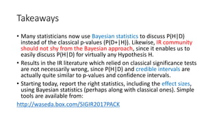 Takeaways
• Many statisticians now use Bayesian statistics to discuss P(H|D)
instead of the classical p-values (P(D+|H)). Likewise, IR community
should not shy from the Bayesian approach, since it enables us to
easily discuss P(H|D) for virtually any Hypothesis H.
• Results in the IR literature which relied on classical significance tests
are not necessarily wrong, since P(H|D) and credible intervals are
actually quite similar to p-values and confidence intervals.
• Starting today, report the right statistics, including the effect sizes,
using Bayesian statistics (perhaps along with classical ones). Simple
tools are available from:
http://waseda.box.com/SIGIR2017PACK
 