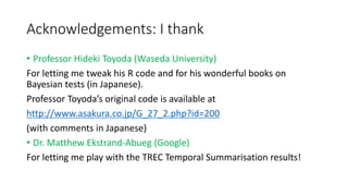 Acknowledgements: I thank
• Professor Hideki Toyoda (Waseda University)
For letting me tweak his R code and for his wonderful books on
Bayesian tests (in Japanese).
Professor Toyoda’s original code is available at
http://www.asakura.co.jp/G_27_2.php?id=200
(with comments in Japanese)
• Dr. Matthew Ekstrand-Abueg (Google)
For letting me play with the TREC Temporal Summarisation results!
 