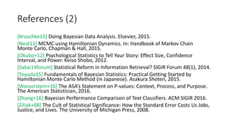 References (2)
[Kruschke15] Doing Bayesian Data Analysis. Elsevier, 2015.
[Neal11] MCMC using Hamiltonian Dynamics. In: Handbook of Markov Chain
Monte Carlo, Chapman & Hall, 2015.
[Okubo+12] Psychological Statistics to Tell Your Story: Effect Size, Confidence
Interval, and Power. Keiso Shobo, 2012.
[Sakai14forum] Statistical Reform in Information Retrieval? SIGIR Forum 48(1), 2014.
[Toyoda15] Fundamentals of Bayesian Statistics: Practical Getting Started by
Hamiltonian Monte Carlo Method (in Japanese). Asakura Shoten, 2015.
[Wasserstein+16] The ASA’s Statement on P-values: Context, Process, and Purpose.
The American Statistician, 2016.
[Zhang+16] Bayesian Performance Comparison of Text Classifiers. ACM SIGIR 2016.
[Ziliak+08] The Cult of Statistical Significance: How the Standard Error Costs Us Jobs,
Justice, and Lives. The University of Michigan Press, 2008.
 