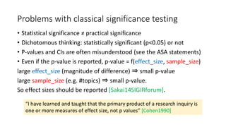 Problems with classical significance testing
• Statistical significance ≠ practical significance
• Dichotomous thinking: statistically significant (p<0.05) or not
• P-values and CIs are often misunderstood (see the ASA statements)
• Even if the p-value is reported, p-value = f(effect_size, sample_size)
large effect_size (magnitude of difference) ⇒ small p-value
large sample_size (e.g. #topics) ⇒ small p-value.
So effect sizes should be reported [Sakai14SIGIRforum].
“I have learned and taught that the primary product of a research inquiry is
one or more measures of effect size, not p values” [Cohen1990]
 