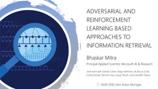 ADVERSARIAL AND
REINFORCEMENT
LEARNING BASED
APPROACHES TO
INFORMATION RETRIEVAL
Bhaskar Mitra
Principal Applied Scientist, Microsoft AI & Research
Joint work with Daniel Cohen, Katja Hofmann, W. Bruce Croft,
Corby Rosset, Damien Jose, Gargi Ghosh, and Saurabh Tiwary
SIGIR 2018 | Ann Arbor, Michigan
 