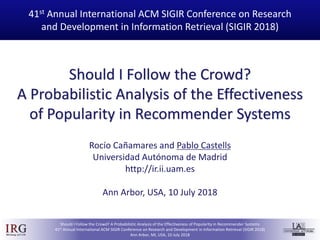IRGIRGroup @UAM
Should I Follow the Crowd? A Probabilistic Analysis of the Effectiveness of Popularity in Recommender Systems
41st Annual International ACM SIGIR Conference on Research and Development in Information Retrieval (SIGIR 2018)
Ann Arbor, MI, USA, 10 July 2018
Should I Follow the Crowd?
A Probabilistic Analysis of the Effectiveness
of Popularity in Recommender Systems
41st Annual International ACM SIGIR Conference on Research
and Development in Information Retrieval (SIGIR 2018)
Rocío Cañamares and Pablo Castells
Universidad Autónoma de Madrid
http://ir.ii.uam.es
Ann Arbor, USA, 10 July 2018
 
