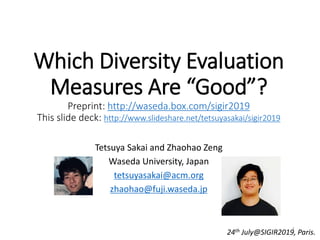 Which Diversity Evaluation
Measures Are “Good”?
Preprint: http://waseda.box.com/sigir2019
This slide deck: http://www.slideshare.net/tetsuyasakai/sigir2019
Tetsuya Sakai and Zhaohao Zeng
Waseda University, Japan
tetsuyasakai@acm.org
zhaohao@fuji.waseda.jp
24th July@SIGIR2019, Paris.1
 
