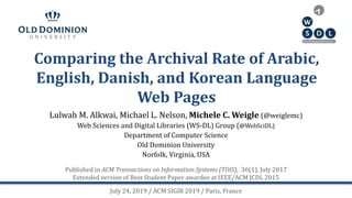 Comparing the Archival Rate of Arabic,
English, Danish, and Korean Language
Web Pages
Lulwah M. Alkwai, Michael L. Nelson, Michele C. Weigle (@weiglemc)
Web Sciences and Digital Libraries (WS-DL) Group (@WebSciDL)
Department of Computer Science
Old Dominion University
Norfolk, Virginia, USA
July 24, 2019 / ACM SIGIR 2019 / Paris, France
Published in ACM Transactions on Information Systems (TOIS), 36(1), July 2017
Extended version of Best Student Paper awardee at IEEE/ACM JCDL 2015
 