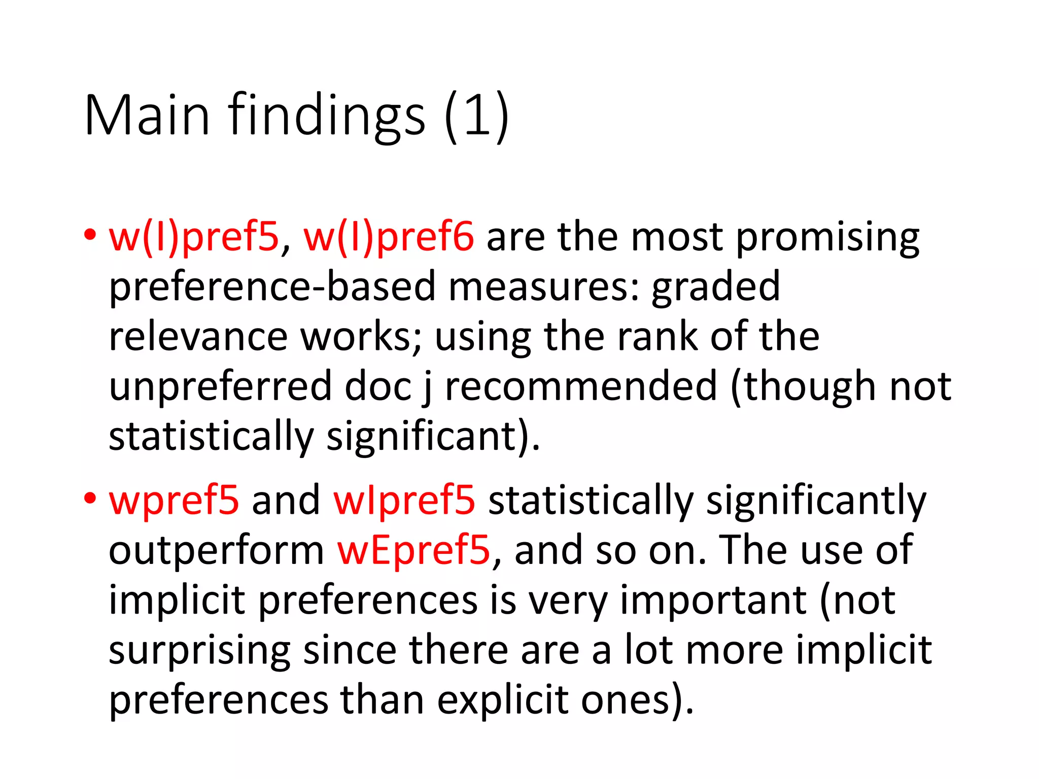 Main findings (1)
• w(I)pref5, w(I)pref6 are the most promising
preference-based measures: graded
relevance works; using the rank of the
unpreferred doc j recommended (though not
statistically significant).
• wpref5 and wIpref5 statistically significantly
outperform wEpref5, and so on. The use of
implicit preferences is very important (not
surprising since there are a lot more implicit
preferences than explicit ones).
 