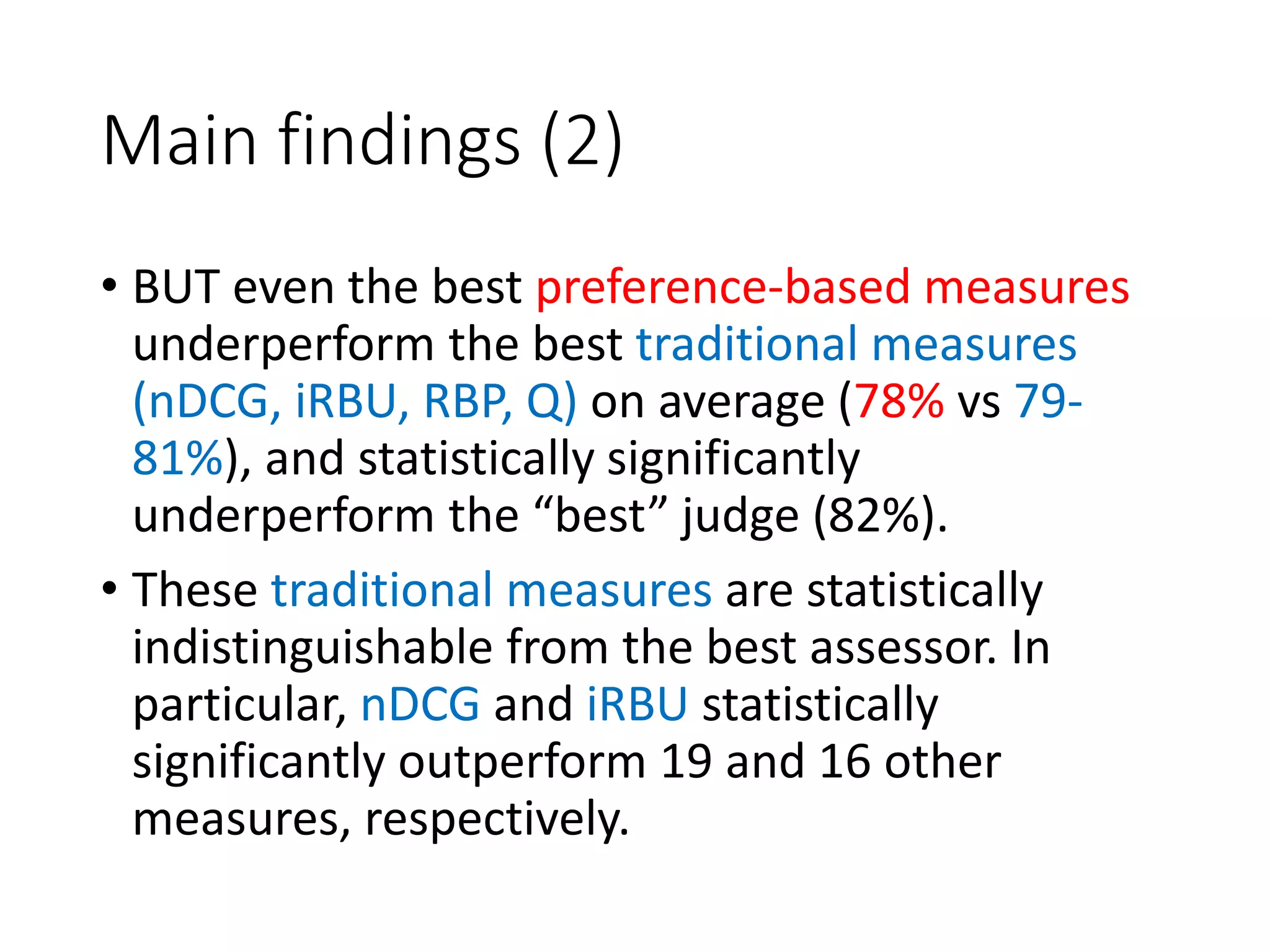 Main findings (2)
• BUT even the best preference-based measures
underperform the best traditional measures
(nDCG, iRBU, RBP, Q) on average (78% vs 79-
81%), and statistically significantly
underperform the “best” judge (82%).
• These traditional measures are statistically
indistinguishable from the best assessor. In
particular, nDCG and iRBU statistically
significantly outperform 19 and 16 other
measures, respectively.
 