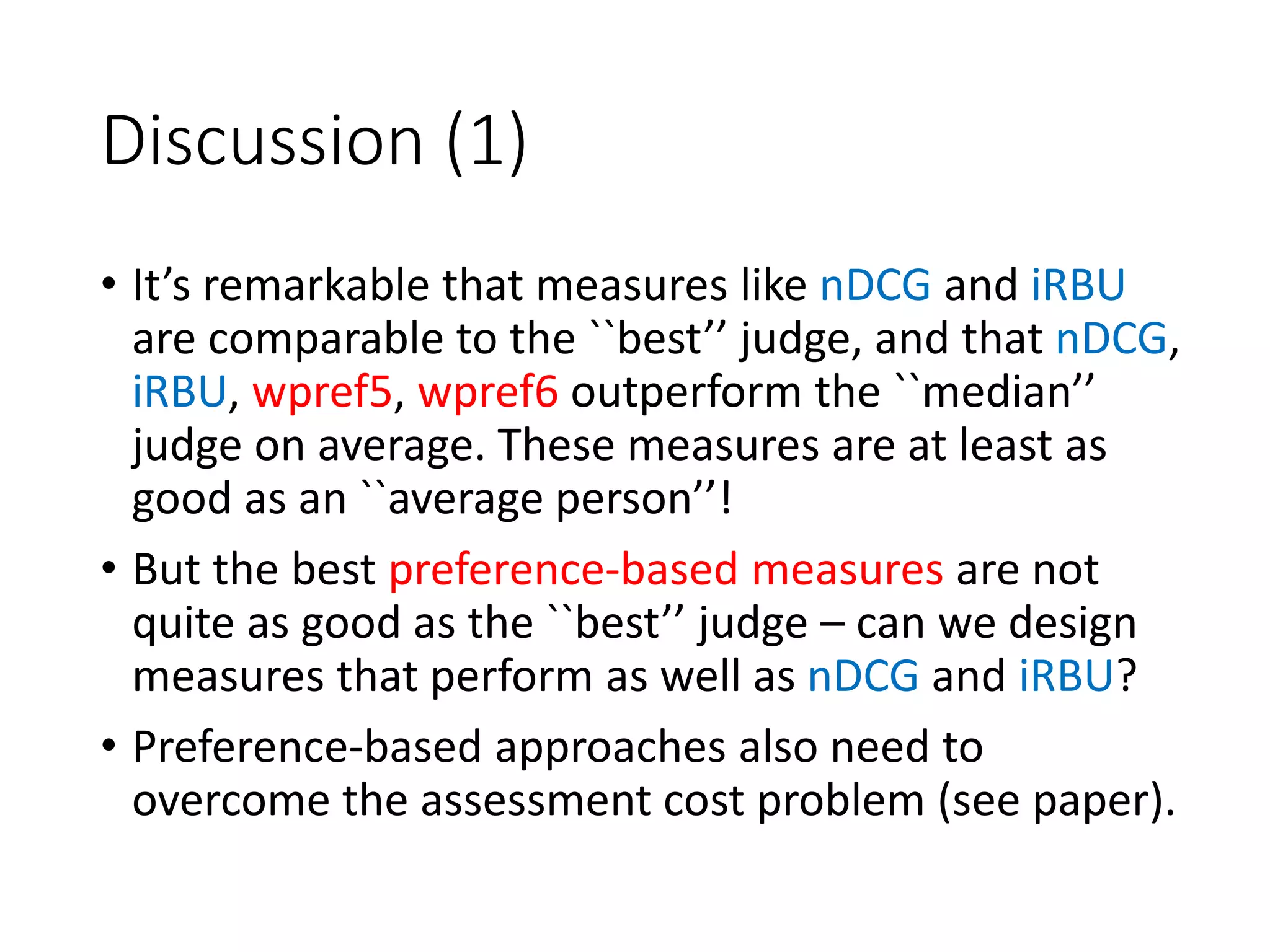Discussion (1)
• It’s remarkable that measures like nDCG and iRBU
are comparable to the ``best’’ judge, and that nDCG,
iRBU, wpref5, wpref6 outperform the ``median’’
judge on average. These measures are at least as
good as an ``average person’’!
• But the best preference-based measures are not
quite as good as the ``best’’ judge – can we design
measures that perform as well as nDCG and iRBU?
• Preference-based approaches also need to
overcome the assessment cost problem (see paper).
 