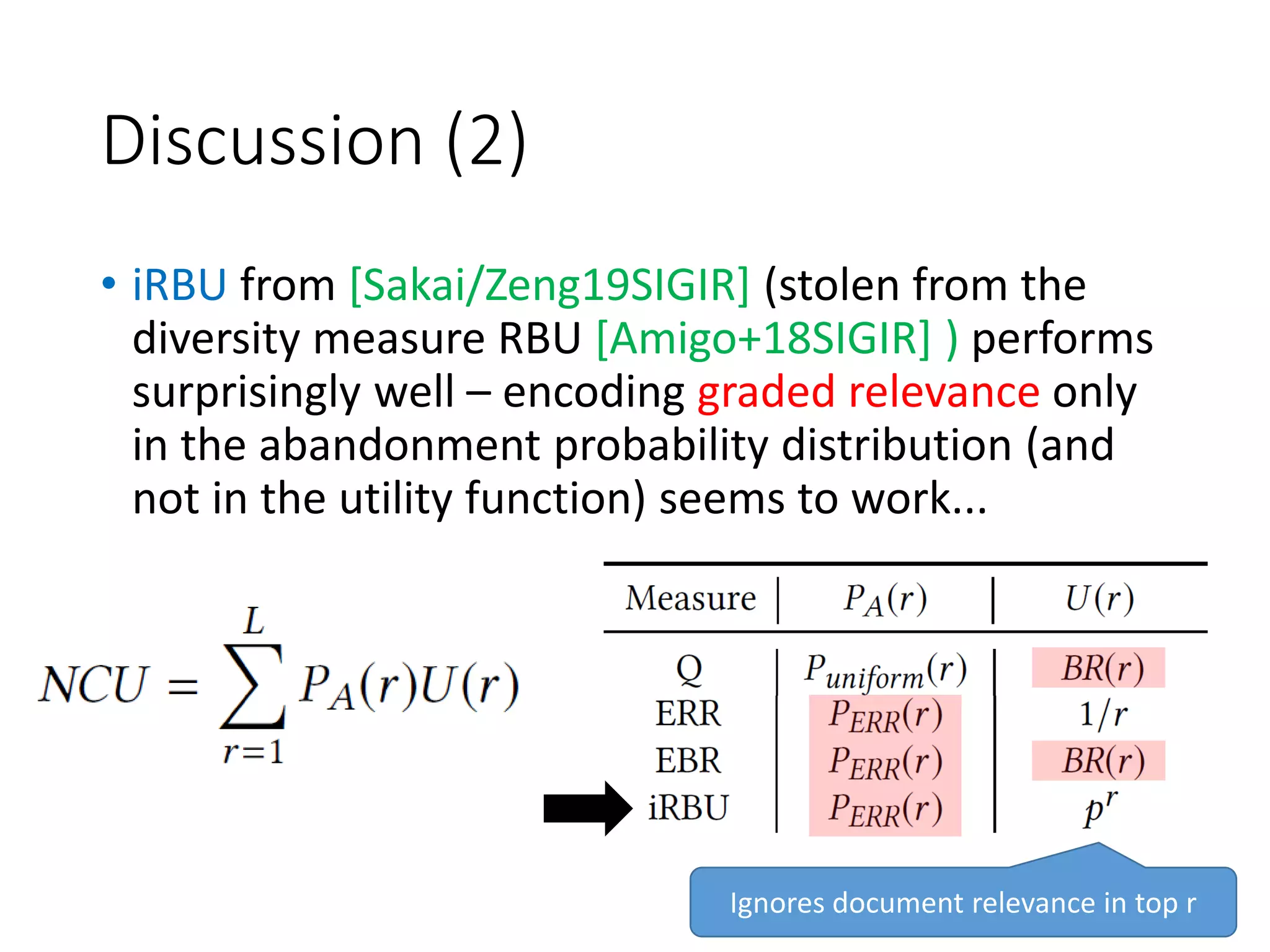 Discussion (2)
• iRBU from [Sakai/Zeng19SIGIR] (stolen from the
diversity measure RBU [Amigo+18SIGIR] ) performs
surprisingly well – encoding graded relevance only
in the abandonment probability distribution (and
not in the utility function) seems to work...
Ignores document relevance in top r
 