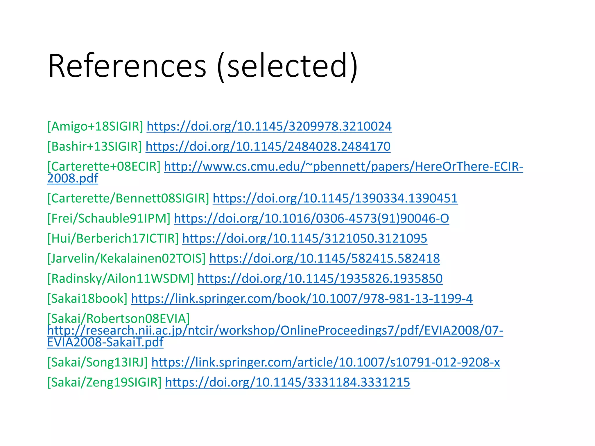 References (selected)
[Amigo+18SIGIR] https://doi.org/10.1145/3209978.3210024
[Bashir+13SIGIR] https://doi.org/10.1145/2484028.2484170
[Carterette+08ECIR] http://www.cs.cmu.edu/~pbennett/papers/HereOrThere-ECIR-
2008.pdf
[Carterette/Bennett08SIGIR] https://doi.org/10.1145/1390334.1390451
[Frei/Schauble91IPM] https://doi.org/10.1016/0306-4573(91)90046-O
[Hui/Berberich17ICTIR] https://doi.org/10.1145/3121050.3121095
[Jarvelin/Kekalainen02TOIS] https://doi.org/10.1145/582415.582418
[Radinsky/Ailon11WSDM] https://doi.org/10.1145/1935826.1935850
[Sakai18book] https://link.springer.com/book/10.1007/978-981-13-1199-4
[Sakai/Robertson08EVIA]
http://research.nii.ac.jp/ntcir/workshop/OnlineProceedings7/pdf/EVIA2008/07-
EVIA2008-SakaiT.pdf
[Sakai/Song13IRJ] https://link.springer.com/article/10.1007/s10791-012-9208-x
[Sakai/Zeng19SIGIR] https://doi.org/10.1145/3331184.3331215
 