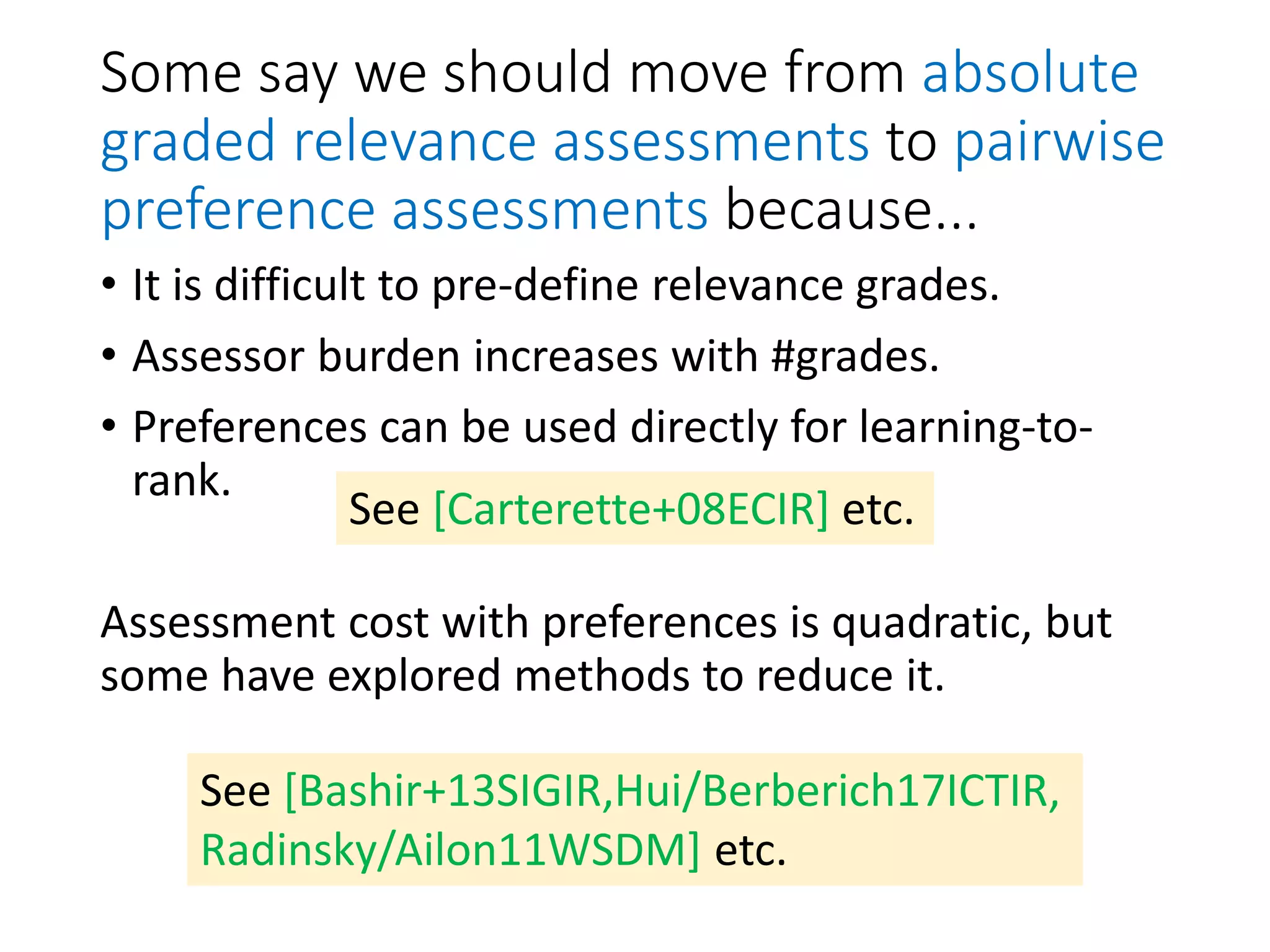 Some say we should move from absolute
graded relevance assessments to pairwise
preference assessments because...
• It is difficult to pre-define relevance grades.
• Assessor burden increases with #grades.
• Preferences can be used directly for learning-to-
rank.
Assessment cost with preferences is quadratic, but
some have explored methods to reduce it.
See [Carterette+08ECIR] etc.
See [Bashir+13SIGIR,Hui/Berberich17ICTIR,
Radinsky/Ailon11WSDM] etc.
 