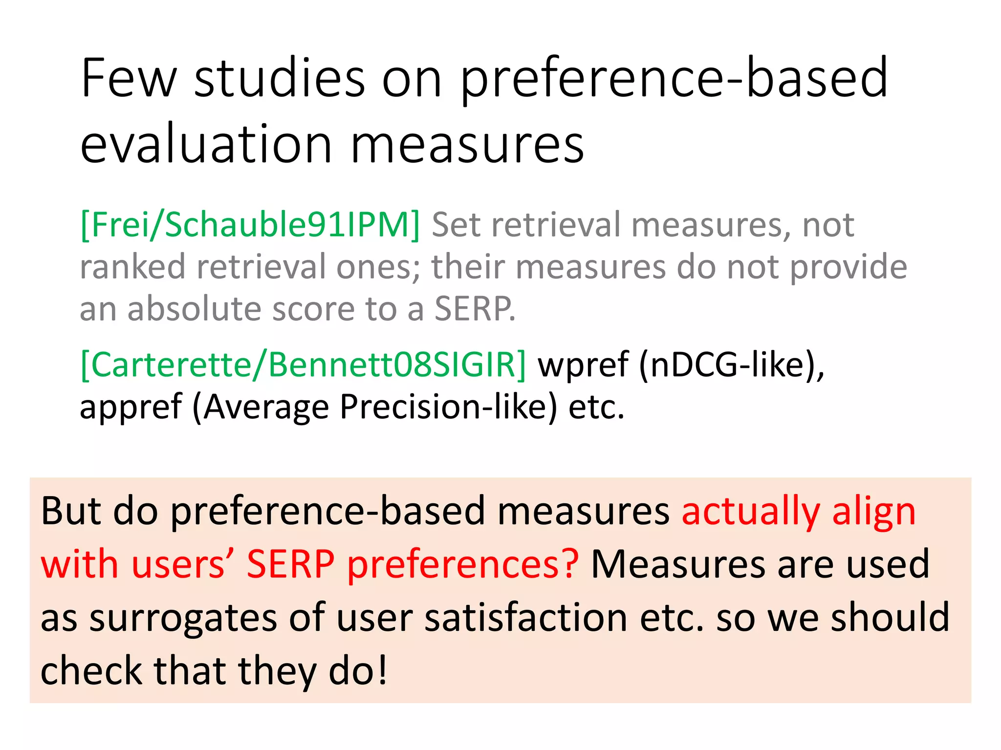 Few studies on preference-based
evaluation measures
[Frei/Schauble91IPM] Set retrieval measures, not
ranked retrieval ones; their measures do not provide
an absolute score to a SERP.
[Carterette/Bennett08SIGIR] wpref (nDCG-like),
appref (Average Precision-like) etc.
But do preference-based measures actually align
with users’ SERP preferences? Measures are used
as surrogates of user satisfaction etc. so we should
check that they do!
 