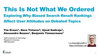 1
WIS
Web
Information
Systems
This Is Not What We Ordered
Exploring Why Biased Search Result Rankings
Affect User Attitudes on Debated Topics
Tim Draws1, Nava Tintarev2, Ujwal Gadiraju1,
Alessandro Bozzon1, Benjamin Timmermans3
t.a.draws@tudelft.nl
https://timdraws.net
1Delft University of Technology
2Maastricht University
3IBM Research
 