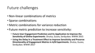 Future challenges
• Non-linear combinations of metrics
• Sparse combinations
• Metric combinations for variance reduction
• Future metric prediction to increase sensitivity:
• Future User Engagement Prediction and Its Application to Improve the
Sensitivity of Online Experiments. Drutsa, Gusev, Serdyukov. WWW 2015
• Using the Delay in a Treatment Effect to Improve Sensitivity and Preserve
Directionality of Engagement Metrics in A/B Experiments. Drutsa, Gusev,
Serdyukov. WWW 2017
 